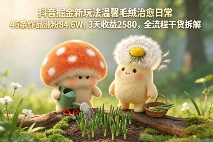 抖音掘金新玩法温馨毛绒治愈日常，45条作品涨粉84.6W，3天收益2580，全流程干货拆解-hl998