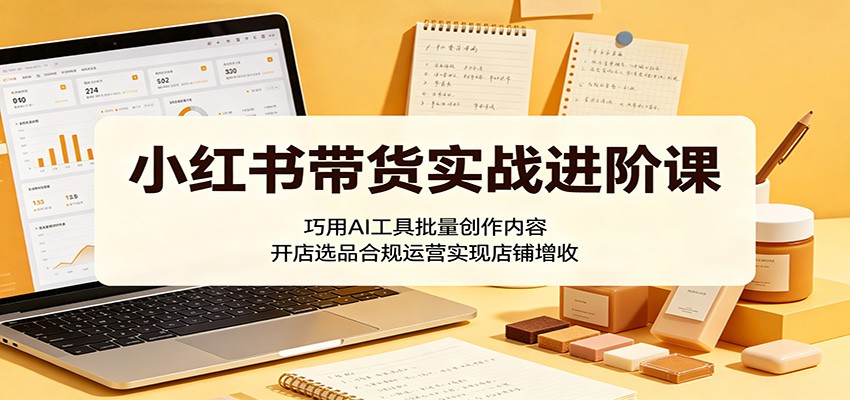 小红书带货实战进阶课：巧用AI工具批量创作内容，开店选品合规运营实现店铺增收-hl998