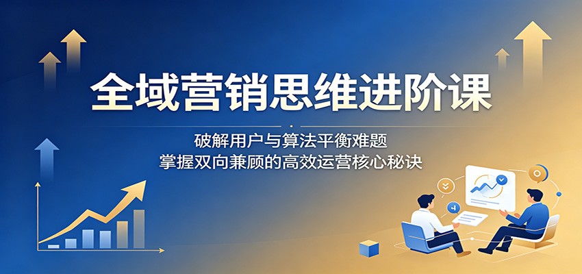 全域营销思维进阶课：破解用户与算法平衡难题，掌握双向兼顾的高效运营核心秘诀-hl998
