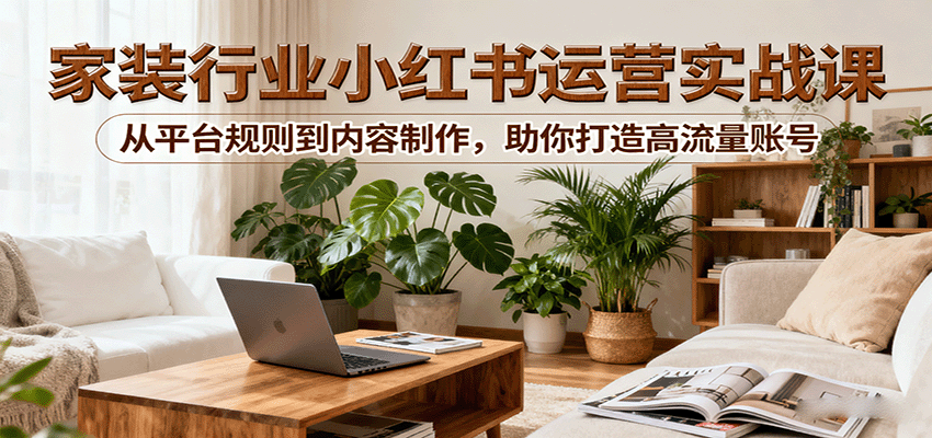 小红书家装行业运营实战课：从平台规则到内容制作，助你打造高流量账号-hl998