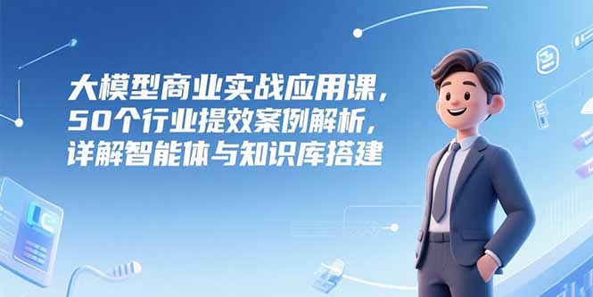大模型商业实战应用课，50个行业提效案例解析，详解智能体与知识库搭建-hl998