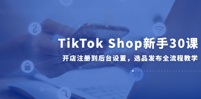 TikTok Shop新手30课，开店注册到后台设置，选品发布全流程教学-hl998