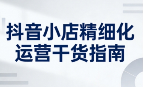 抖音小店精细化运营干货指南新版，助力商家系统提升店铺运营能力(更新26年6月)-hl998