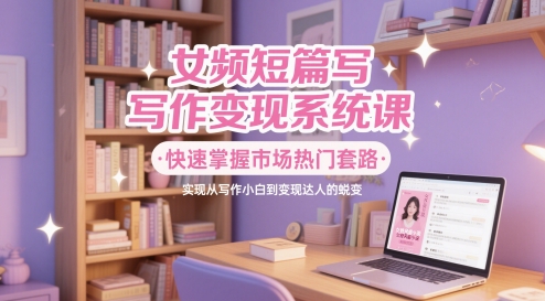 女频短篇写作变现系统课，快速掌握市场热门套路，实现从写作小白到变现达人的蜕变-hl998