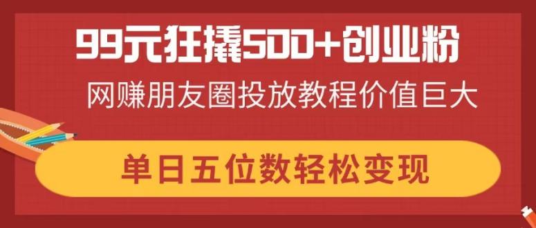 99元狂撬500+创业粉，网赚朋友圈投放教程价值巨大，单日五位数轻松变现-hl998