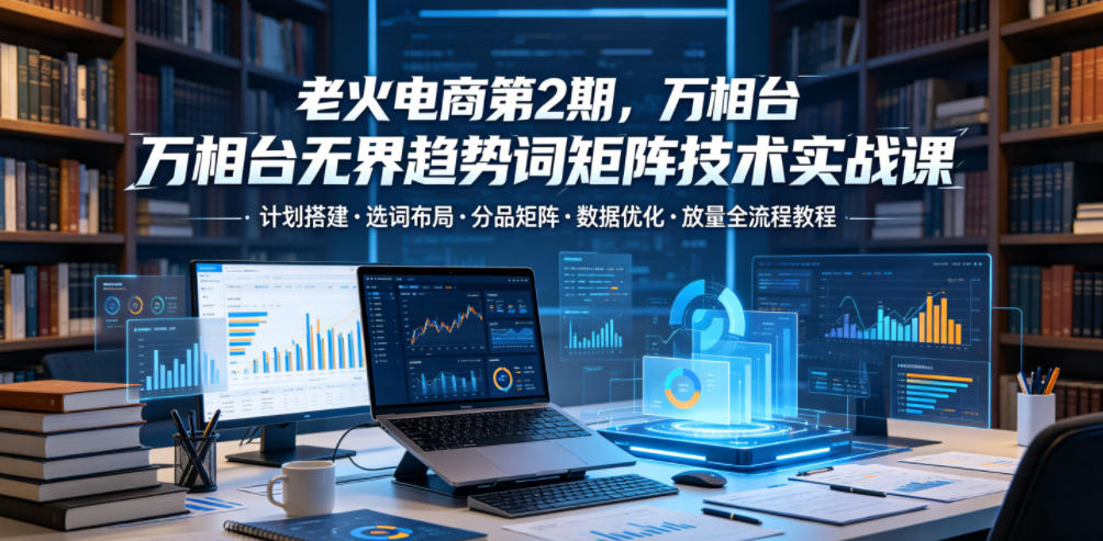 老火电商第2期，万相台无界趋势词矩阵技术实战课，计划搭建・选词布局・分品矩阵・数据优化・放量全流程教程-hl998